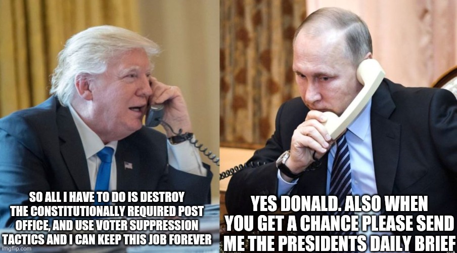 Trump Putin phone call | SO ALL I HAVE TO DO IS DESTROY THE CONSTITUTIONALLY REQUIRED POST OFFICE, AND USE VOTER SUPPRESSION TACTICS AND I CAN KEEP THIS JOB FOREVER; YES DONALD. ALSO WHEN YOU GET A CHANCE PLEASE SEND ME THE PRESIDENTS DAILY BRIEF | image tagged in trump putin phone call | made w/ Imgflip meme maker