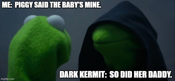 A hostile moment | ME:  PIGGY SAID THE BABY'S MINE. DARK KERMIT:  SO DID HER DADDY. | image tagged in memes,evil kermit | made w/ Imgflip meme maker