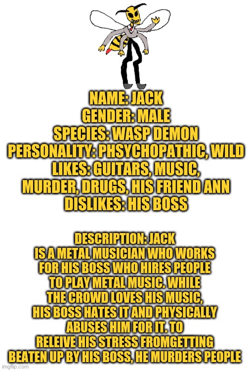 The depressing story of jack | NAME: JACK
GENDER: MALE
SPECIES: WASP DEMON
PERSONALITY: PHSYCHOPATHIC, WILD
LIKES: GUITARS, MUSIC, MURDER, DRUGS, HIS FRIEND ANN
DISLIKES: HIS BOSS; DESCRIPTION: JACK IS A METAL MUSICIAN WHO WORKS FOR HIS BOSS WHO HIRES PEOPLE TO PLAY METAL MUSIC. WHILE THE CROWD LOVES HIS MUSIC, HIS BOSS HATES IT AND PHYSICALLY ABUSES HIM FOR IT. TO RELEIVE HIS STRESS FROMGETTING BEATEN UP BY HIS BOSS, HE MURDERS PEOPLE | image tagged in blank white template | made w/ Imgflip meme maker