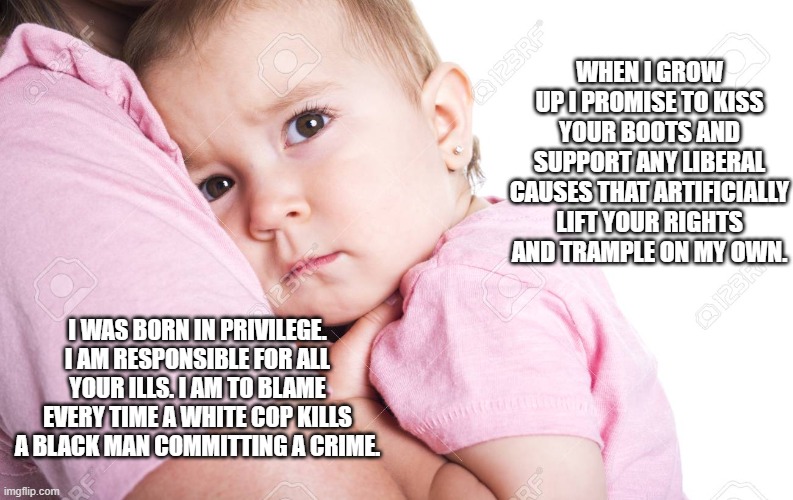 white privilege baby | WHEN I GROW UP I PROMISE TO KISS YOUR BOOTS AND SUPPORT ANY LIBERAL CAUSES THAT ARTIFICIALLY LIFT YOUR RIGHTS AND TRAMPLE ON MY OWN. I WAS BORN IN PRIVILEGE. I AM RESPONSIBLE FOR ALL YOUR ILLS. I AM TO BLAME EVERY TIME A WHITE COP KILLS A BLACK MAN COMMITTING A CRIME. | image tagged in white privilege baby,white privilege,white baby,black lives matter,blm | made w/ Imgflip meme maker