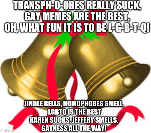 my version of jingle bells | TRANSPH-O-OBES REALLY SUCK, GAY MEMES ARE THE BEST,
OH, WHAT FUN IT IS TO BE L-G-B-T-Q! JINGLE BELLS, HOMOPHOBES SMELL,
 LGBTQ IS THE BEST
KAREN SUCKS, JEFFERY SMELLS,
GAYNESS ALL THE WAY! | image tagged in jingle bells,lgbtq,homophobes suck,transphobes suck,gayness all the way,karen and jeffery suck | made w/ Imgflip meme maker