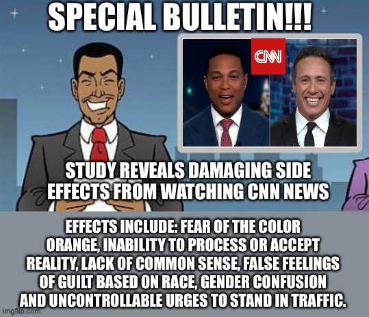 Special Bulletin - CNN side effects | SPECIAL BULLETIN!!! STUDY REVEALS DAMAGING SIDE EFFECTS FROM WATCHING CNN NEWS; EFFECTS INCLUDE: FEAR OF THE COLOR ORANGE, INABILITY TO PROCESS OR ACCEPT REALITY, LACK OF COMMON SENSE, FALSE FEELINGS OF GUILT BASED ON RACE, GENDER CONFUSION AND UNCONTROLLABLE URGES TO STAND IN TRAFFIC. | image tagged in cnn fake news,cnn sucks | made w/ Imgflip meme maker