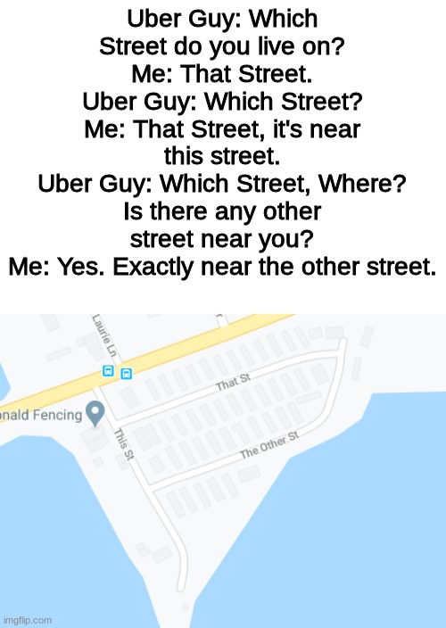 That Street | Uber Guy: Which Street do you live on?
Me: That Street.
Uber Guy: Which Street?
Me: That Street, it's near this street.
Uber Guy: Which Street, Where? Is there any other street near you?
Me: Yes. Exactly near the other street. | image tagged in memes,funny | made w/ Imgflip meme maker