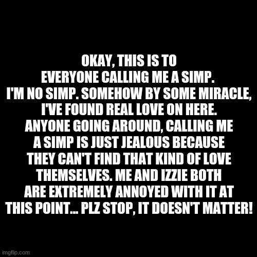 Just shut up plz | OKAY, THIS IS TO EVERYONE CALLING ME A SIMP. 
I'M NO SIMP. SOMEHOW BY SOME MIRACLE, I'VE FOUND REAL LOVE ON HERE. ANYONE GOING AROUND, CALLING ME A SIMP IS JUST JEALOUS BECAUSE THEY CAN'T FIND THAT KIND OF LOVE THEMSELVES. ME AND IZZIE BOTH ARE EXTREMELY ANNOYED WITH IT AT THIS POINT... PLZ STOP, IT DOESN'T MATTER! | image tagged in blank green template,memes,simping,nobody cares,izebrarose9,shut up | made w/ Imgflip meme maker