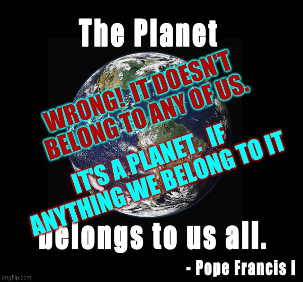 We're Too Arrogant To Have Been Created In God's Image -- I Hope | WRONG!  IT DOESN'T BELONG TO ANY OF US. IT'S A PLANET.  IF ANYTHING WE BELONG TO IT | image tagged in memes,arrogance,arrogant,arrogant rich man,stupid people,special kind of stupid | made w/ Imgflip meme maker