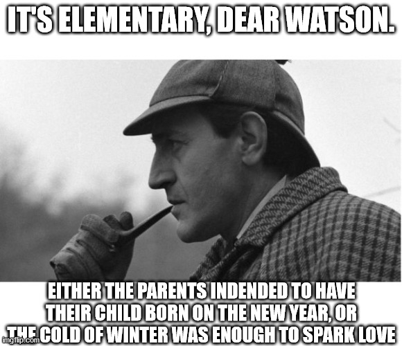 It's elementary  | IT'S ELEMENTARY, DEAR WATSON. EITHER THE PARENTS INDENDED TO HAVE THEIR CHILD BORN ON THE NEW YEAR, OR THE COLD OF WINTER WAS ENOUGH TO SPAR | image tagged in it's elementary | made w/ Imgflip meme maker