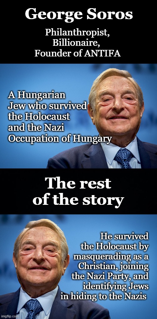 Instead of being tried for war crimes, he is now one of the most influential Democrats.  Nazi, Democrat, two peas in a pod | George Soros; Philanthropist,
Billionaire, 
Founder of ANTIFA; A Hungarian Jew who survived the Holocaust and the Nazi Occupation of Hungary; The rest of the story; He survived the Holocaust by masquerading as a Christian, joining the Nazi Party, and identifying Jews in hiding to the Nazis | image tagged in gleeful george soros,nazi,antifa,war criminal,democrat,socialist | made w/ Imgflip meme maker