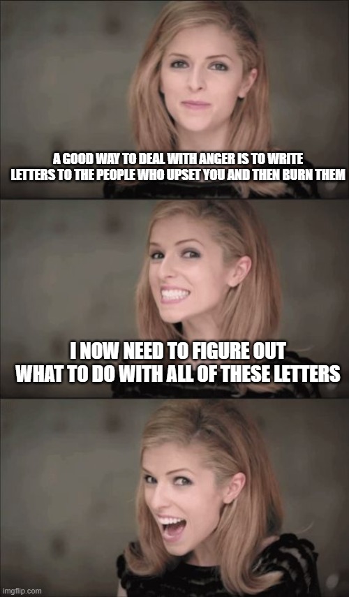 Bad Pun Anna Kendrick Meme | A GOOD WAY TO DEAL WITH ANGER IS TO WRITE LETTERS TO THE PEOPLE WHO UPSET YOU AND THEN BURN THEM; I NOW NEED TO FIGURE OUT WHAT TO DO WITH ALL OF THESE LETTERS | image tagged in memes,bad pun anna kendrick | made w/ Imgflip meme maker