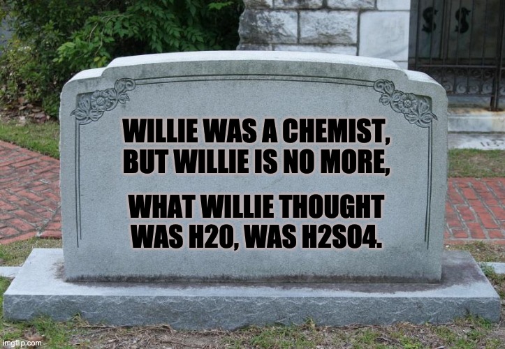 Just a little acid indigestion. | WILLIE WAS A CHEMIST, BUT WILLIE IS NO MORE, WHAT WILLIE THOUGHT WAS H20, WAS H2SO4. | image tagged in gravestone | made w/ Imgflip meme maker