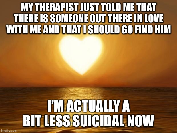 Love | MY THERAPIST JUST TOLD ME THAT THERE IS SOMEONE OUT THERE IN LOVE WITH ME AND THAT I SHOULD GO FIND HIM; I’M ACTUALLY A BIT LESS SUICIDAL NOW | image tagged in love | made w/ Imgflip meme maker