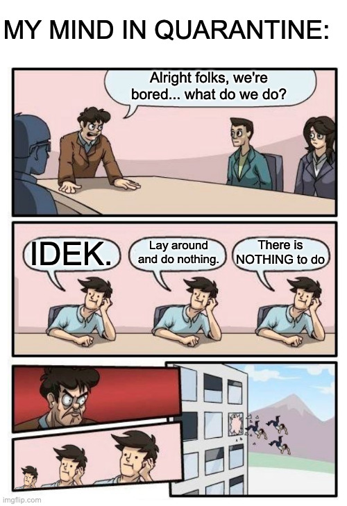 Boardroom Meeting Suggestion - 3 stupid | MY MIND IN QUARANTINE:; Alright folks, we're bored... what do we do? There is NOTHING to do; Lay around and do nothing. IDEK. | image tagged in boardroom meeting suggestion - 3 stupid | made w/ Imgflip meme maker