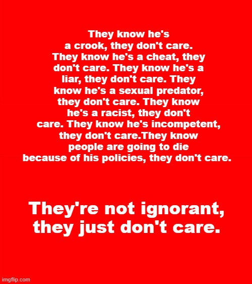 they don't care | They know he's a crook, they don't care. They know he's a cheat, they don't care. They know he's a liar, they don't care. They know he's a sexual predator, they don't care. They know he's a racist, they don't care. They know he's incompetent, they don't care.They know people are going to die because of his policies, they don't care. They're not ignorant, they just don't care. | image tagged in donald trump | made w/ Imgflip meme maker