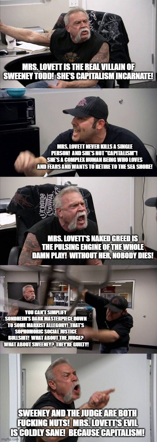 American Chopper Argument Meme | MRS. LOVETT IS THE REAL VILLAIN OF SWEENEY TODD!  SHE'S CAPITALISM INCARNATE! MRS. LOVETT NEVER KILLS A SINGLE PERSON!  AND SHE'S NOT "CAPITALISM"!  SHE'S A COMPLEX HUMAN BEING WHO LOVES AND FEARS AND WANTS TO RETIRE TO THE SEA SHORE! MRS. LOVETT'S NAKED GREED IS THE PULSING ENGINE OF THE WHOLE DAMN PLAY!  WITHOUT HER, NOBODY DIES! YOU CAN'T SIMPLIFY SONDHEIM'S DARK MASTERPIECE DOWN TO SOME MARXIST ALLEGORY!  THAT'S SOPHOMORIC SOCIAL JUSTICE BULLSHIT!  WHAT ABOUT THE JUDGE?  WHAT ABOUT SWEENEY?  THEY'RE GUILTY! SWEENEY AND THE JUDGE ARE BOTH FUCKING NUTS!  MRS. LOVETT'S EVIL IS COLDLY SANE!  BECAUSE CAPITALISM! | image tagged in memes,american chopper argument,Sondheim | made w/ Imgflip meme maker