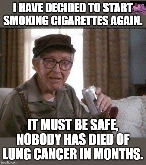 Heart attacks are down also. | I HAVE DECIDED TO START SMOKING CIGARETTES AGAIN. IT MUST BE SAFE, NOBODY HAS DIED OF LUNG CANCER IN MONTHS. | image tagged in grumpy old man | made w/ Imgflip meme maker