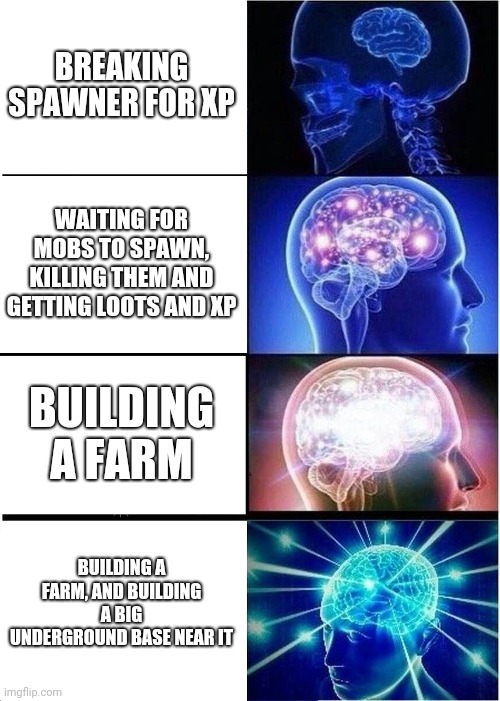 . | BREAKING SPAWNER FOR XP; WAITING FOR MOBS TO SPAWN, KILLING THEM AND GETTING LOOTS AND XP; BUILDING A FARM; BUILDING A FARM, AND BUILDING A BIG UNDERGROUND BASE NEAR IT | image tagged in memes,expanding brain,minecraft,spawner,farm,xp | made w/ Imgflip meme maker
