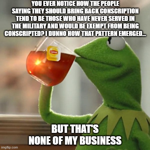 Conscription | YOU EVER NOTICE HOW THE PEOPLE SAYING THEY SHOULD BRING BACK CONSCRIPTION TEND TO BE THOSE WHO HAVE NEVER SERVED IN THE MILITARY AND WOULD BE EXEMPT FROM BEING CONSCRIPTED? I DUNNO HOW THAT PATTERN EMERGED... BUT THAT'S NONE OF MY BUSINESS | image tagged in memes,but that's none of my business,kermit the frog,conscription,military,hypocritical | made w/ Imgflip meme maker