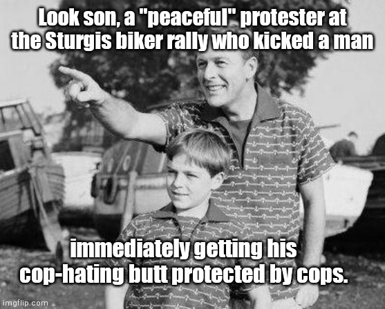 Look son, they ain't so tough after all | Look son, a "peaceful" protester at the Sturgis biker rally who kicked a man; immediately getting his cop-hating butt protected by cops. | image tagged in look son,sturgis biker rally,antifa,blm,protester thugs,anarchist snowflakes | made w/ Imgflip meme maker