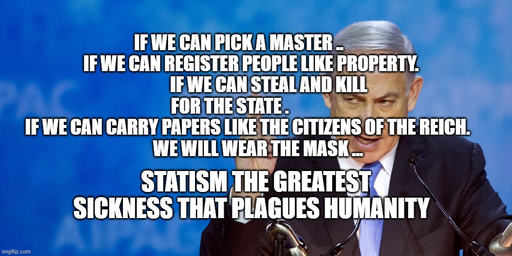 Bibi Netanyahu | IF WE CAN PICK A MASTER ..        IF WE CAN REGISTER PEOPLE LIKE PROPERTY.              IF WE CAN STEAL AND KILL FOR THE STATE .         
  IF WE CAN CARRY PAPERS LIKE THE CITIZENS OF THE REICH. 
            WE WILL WEAR THE MASK ... STATISM THE GREATEST SICKNESS THAT PLAGUES HUMANITY | image tagged in bibi netanyahu | made w/ Imgflip meme maker