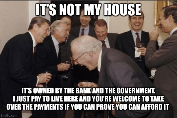 Laughing Men In Suits Meme | IT’S NOT MY HOUSE IT’S OWNED BY THE BANK AND THE GOVERNMENT. I JUST PAY TO LIVE HERE AND YOU’RE WELCOME TO TAKE OVER THE PAYMENTS IF YOU CAN | image tagged in memes,laughing men in suits | made w/ Imgflip meme maker