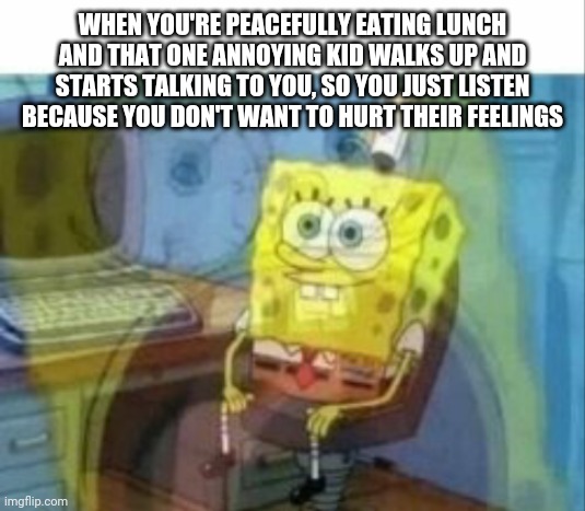 Me all the time | WHEN YOU'RE PEACEFULLY EATING LUNCH AND THAT ONE ANNOYING KID WALKS UP AND STARTS TALKING TO YOU, SO YOU JUST LISTEN BECAUSE YOU DON'T WANT TO HURT THEIR FEELINGS | image tagged in spongebob | made w/ Imgflip meme maker