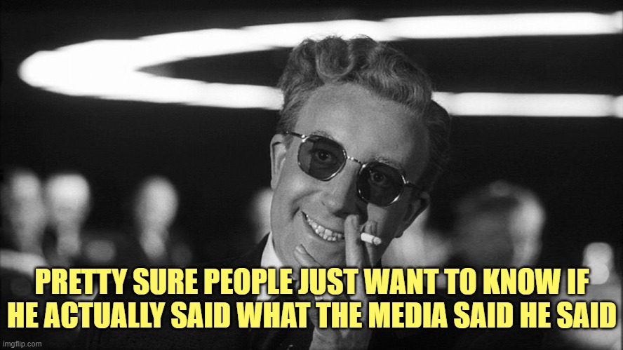 Doctor Strangelove says... | PRETTY SURE PEOPLE JUST WANT TO KNOW IF HE ACTUALLY SAID WHAT THE MEDIA SAID HE SAID | image tagged in doctor strangelove says | made w/ Imgflip meme maker