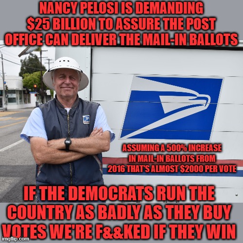 ahhh the numbers | NANCY PELOSI IS DEMANDING $25 BILLION TO ASSURE THE POST OFFICE CAN DELIVER THE MAIL-IN BALLOTS; ASSUMING A 500% INCREASE IN MAIL-IN BALLOTS FROM 2016 THAT'S ALMOST $2000 PER VOTE; IF THE DEMOCRATS RUN THE COUNTRY AS BADLY AS THEY BUY VOTES WE'RE F&&KED IF THEY WIN | image tagged in nancy pelosi,joe biden,democrats,communism,2020 elections | made w/ Imgflip meme maker
