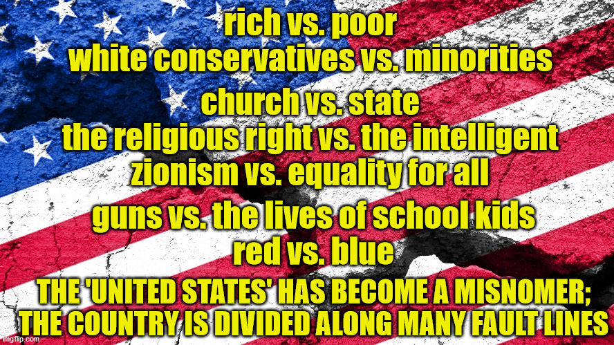 A country stands divided | rich vs. poor
white conservatives vs. minorities; church vs. state
the religious right vs. the intelligent
zionism vs. equality for all; guns vs. the lives of school kids
red vs. blue; THE 'UNITED STATES' HAS BECOME A MISNOMER;
THE COUNTRY IS DIVIDED ALONG MANY FAULT LINES | image tagged in usa divided | made w/ Imgflip meme maker