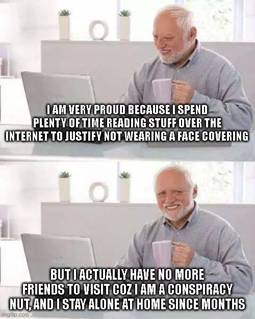 No place to go without my mask... | I AM VERY PROUD BECAUSE I SPEND PLENTY OF TIME READING STUFF OVER THE INTERNET TO JUSTIFY NOT WEARING A FACE COVERING; BUT I ACTUALLY HAVE NO MORE FRIENDS TO VISIT COZ I AM A CONSPIRACY NUT, AND I STAY ALONE AT HOME SINCE MONTHS | image tagged in memes,hide the pain harold,covid,masks,conspiracy | made w/ Imgflip meme maker