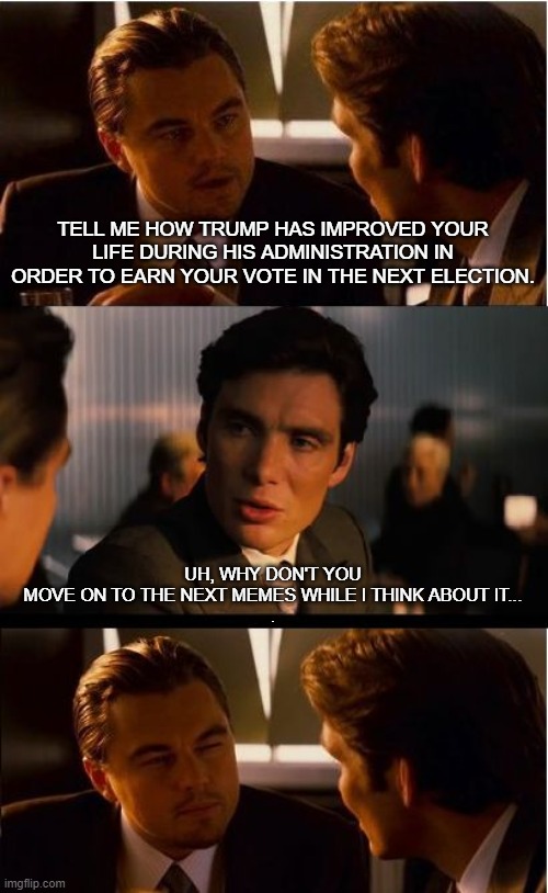 You want me to check back with you in three months? | TELL ME HOW TRUMP HAS IMPROVED YOUR LIFE DURING HIS ADMINISTRATION IN ORDER TO EARN YOUR VOTE IN THE NEXT ELECTION. UH, WHY DON'T YOU MOVE ON TO THE NEXT MEMES WHILE I THINK ABOUT IT...
. | image tagged in memes,inception | made w/ Imgflip meme maker