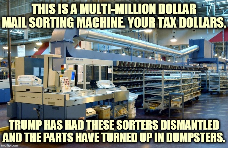 Trump wants to break the Postal Service so it can't be put back together again. | THIS IS A MULTI-MILLION DOLLAR MAIL SORTING MACHINE. YOUR TAX DOLLARS. TRUMP HAS HAD THESE SORTERS DISMANTLED AND THE PARTS HAVE TURNED UP IN DUMPSTERS. | image tagged in multi-million dollar sorting machine before trump destroyed it,trump,wannabe,dictator,destroy,elections | made w/ Imgflip meme maker