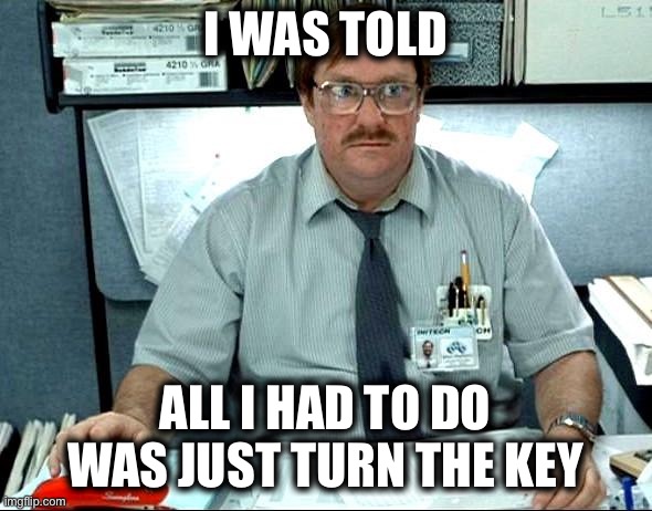 I Was Told There Would Be |  I WAS TOLD; ALL I HAD TO DO WAS JUST TURN THE KEY | image tagged in memes,i was told there would be | made w/ Imgflip meme maker