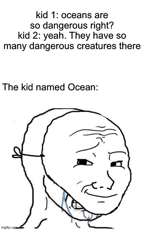 the kid named Ocean always acted happy, but in the inside, is sad | kid 1: oceans are so dangerous right?
kid 2: yeah. They have so many dangerous creatures there; The kid named Ocean: | image tagged in blank white template | made w/ Imgflip meme maker