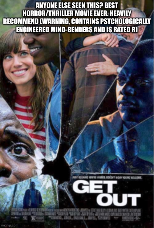 It talks about racism and other social issues while entertaining as f**k. Get Out! By Jordan Peele | ANYONE ELSE SEEN THIS? BEST HORROR/THRILLER MOVIE EVER. HEAVILY RECOMMEND (WARNING, CONTAINS PSYCHOLOGICALLY ENGINEERED MIND-BENDERS AND IS RATED R) | made w/ Imgflip meme maker