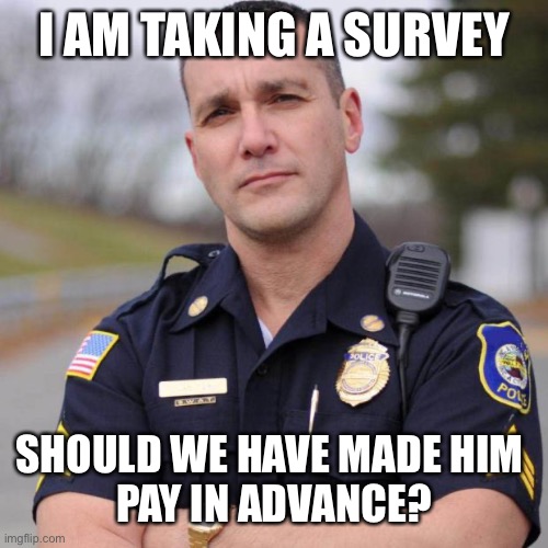 Cop | I AM TAKING A SURVEY SHOULD WE HAVE MADE HIM 
PAY IN ADVANCE? | image tagged in cop | made w/ Imgflip meme maker