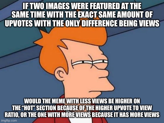 Imagine two images were featured at the same time and both had 20 upvotes. One had 500 views and one had 700 views. Which one wo | IF TWO IMAGES WERE FEATURED AT THE SAME TIME WITH THE EXACT SAME AMOUNT OF UPVOTES WITH THE ONLY DIFFERENCE BEING VIEWS; WOULD THE MEME WITH LESS VIEWS BE HIGHER ON THE “HOT” SECTION BECAUSE OF THE HIGHER UPVOTE TO VIEW RATIO, OR THE ONE WITH MORE VIEWS BECAUSE IT HAS MORE VIEWS | image tagged in memes,futurama fry | made w/ Imgflip meme maker