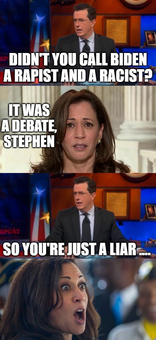 This is who the Democrats think, along with ol' dementia Joe, will be great for the country and bring us together. | DIDN'T YOU CALL BIDEN A RAPIST AND A RACIST? IT WAS A DEBATE, STEPHEN; SO YOU'RE JUST A LIAR .... | image tagged in memes,speechless colbert face,kamala harris,kamala harriss | made w/ Imgflip meme maker