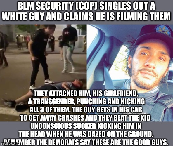 BLM’s COPs are worse | BLM SECURITY (COP) SINGLES OUT A WHITE GUY AND CLAIMS HE IS FILMING THEM; THEY ATTACKED HIM, HIS GIRLFRIEND,  A TRANSGENDER, PUNCHING AND KICKING ALL 3 OF THEM. THE GUY GETS IN HIS CAR TO GET AWAY CRASHES AND THEY BEAT THE KID 
UNCONSCIOUS SUCKER KICKING HIM IN THE HEAD WHEN HE WAS DAZED ON THE GROUND. REMEMBER THE DEMORATS SAY THESE ARE THE GOOD GUYS. | image tagged in blm,antifa,democrats,successful black man,traitor | made w/ Imgflip meme maker