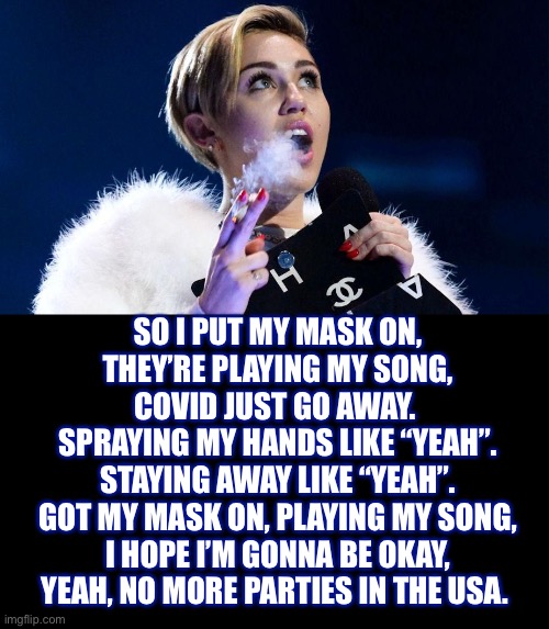 New song for 2020 | SO I PUT MY MASK ON,
THEY’RE PLAYING MY SONG,
COVID JUST GO AWAY. 
SPRAYING MY HANDS LIKE “YEAH”.
STAYING AWAY LIKE “YEAH”.
GOT MY MASK ON, PLAYING MY SONG,
I HOPE I’M GONNA BE OKAY,
YEAH, NO MORE PARTIES IN THE USA. | image tagged in miley cyrus,party in the usa,song,parody,coronavirus,memes | made w/ Imgflip meme maker