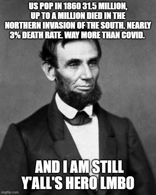 Abraham Lincoln | US POP IN 1860 31.5 MILLION, UP TO A MILLION DIED IN THE NORTHERN INVASION OF THE SOUTH. NEARLY 3% DEATH RATE. WAY MORE THAN COVID. AND I AM STILL Y'ALL'S HERO LMBO | image tagged in abraham lincoln | made w/ Imgflip meme maker
