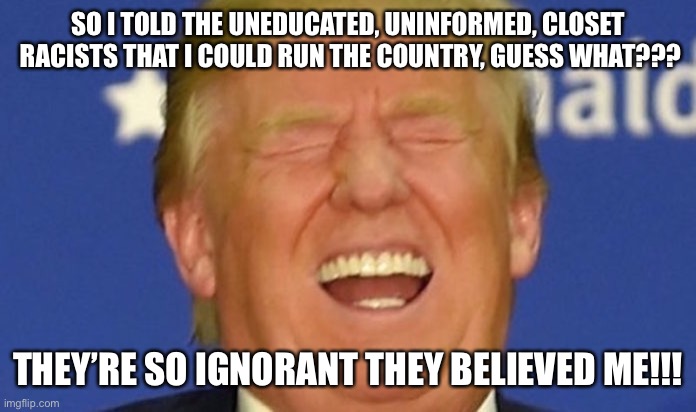 Trump laughing | SO I TOLD THE UNEDUCATED, UNINFORMED, CLOSET  RACISTS THAT I COULD RUN THE COUNTRY, GUESS WHAT??? THEY’RE SO IGNORANT THEY BELIEVED ME!!! | image tagged in trump laughing | made w/ Imgflip meme maker