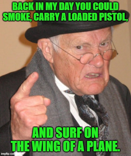 Back In My Day Meme | BACK IN MY DAY YOU COULD SMOKE, CARRY A LOADED PISTOL, AND SURF ON THE WING OF A PLANE. | image tagged in memes,back in my day | made w/ Imgflip meme maker