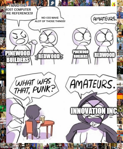 whatever it took me weeks to think of this :/ | I MAKE THE MOST COMPUTER CORE REFERENCES! NO I DO MAKE ALOT OF THOSE THINGS! PINEWOOD BUILDERS; PINEWOOD BUILDERS; REDWOOD; REDWOOD; INNOVATION INC. | image tagged in amateurs comic meme | made w/ Imgflip meme maker