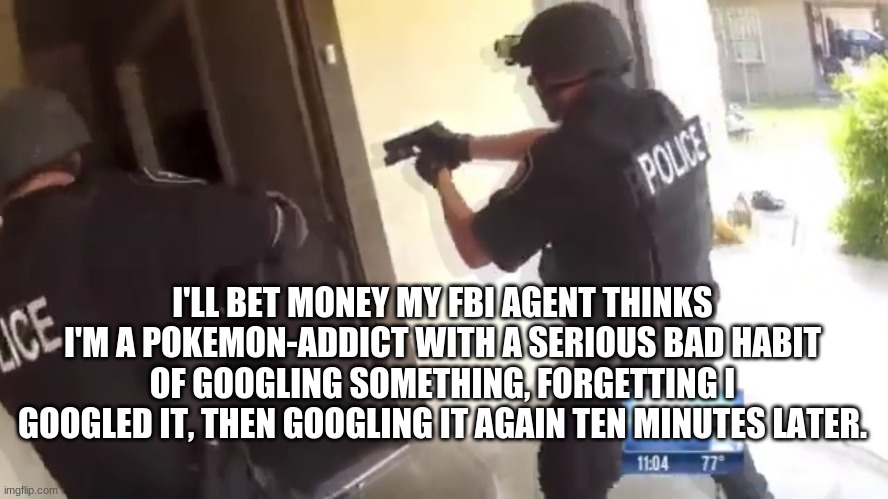 Wow. | I'LL BET MONEY MY FBI AGENT THINKS I'M A POKEMON-ADDICT WITH A SERIOUS BAD HABIT OF GOOGLING SOMETHING, FORGETTING I GOOGLED IT, THEN GOOGLING IT AGAIN TEN MINUTES LATER. | image tagged in fbi open up | made w/ Imgflip meme maker