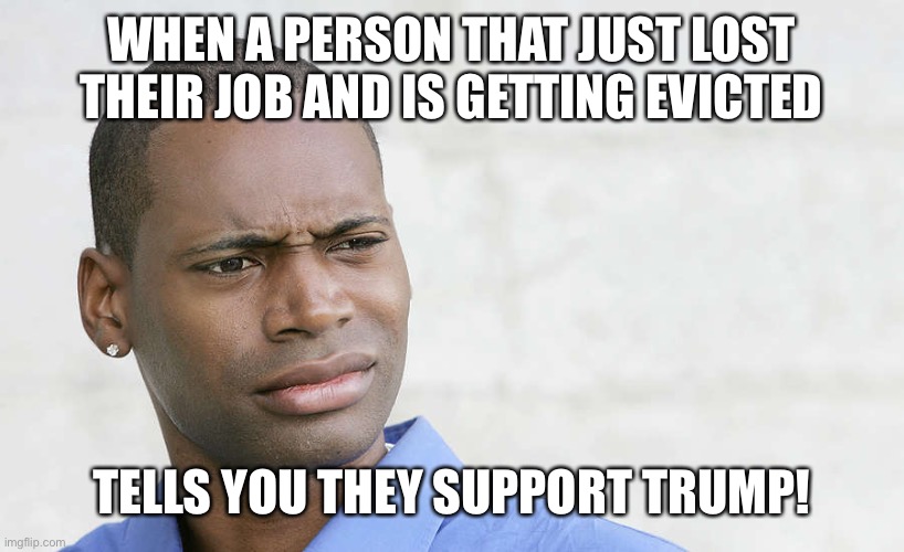 disbelief | WHEN A PERSON THAT JUST LOST THEIR JOB AND IS GETTING EVICTED; TELLS YOU THEY SUPPORT TRUMP! | image tagged in disbelief | made w/ Imgflip meme maker