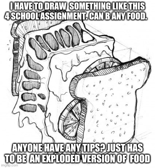 To all those artists out there, help me!! | I HAVE TO DRAW  SOMETHING LIKE THIS 4 SCHOOL ASSIGNMENT. CAN B ANY FOOD. ANYONE HAVE ANY TIPS? JUST HAS TO BE  AN EXPLODED VERSION OF  FOOD | made w/ Imgflip meme maker