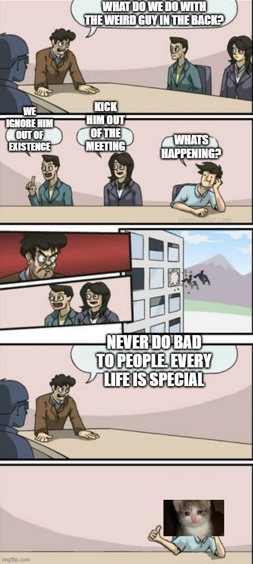 Boardroom Meeting Sugg 2 | WHAT DO WE DO WITH THE WEIRD GUY IN THE BACK? WE IGNORE HIM OUT OF EXISTENCE; KICK HIM OUT OF THE MEETING; WHATS HAPPENING? NEVER DO BAD TO PEOPLE. EVERY LIFE IS SPECIAL | image tagged in boardroom meeting sugg 2 | made w/ Imgflip meme maker
