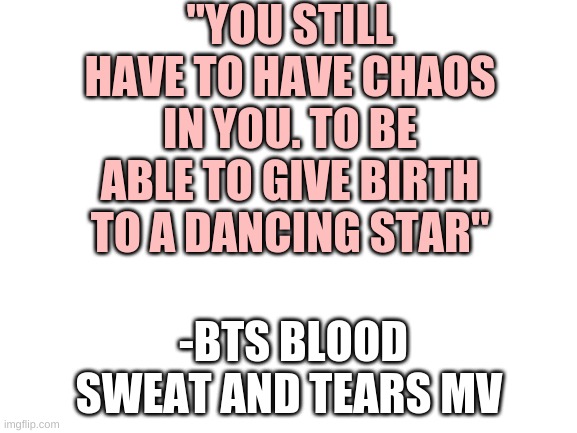 The writing's not wrong | "YOU STILL HAVE TO HAVE CHAOS IN YOU. TO BE ABLE TO GIVE BIRTH TO A DANCING STAR"; -BTS BLOOD SWEAT AND TEARS MV | image tagged in blank white template | made w/ Imgflip meme maker