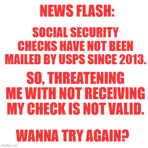 Blank Transparent Square Meme | NEWS FLASH:; SOCIAL SECURITY CHECKS HAVE NOT BEEN MAILED BY USPS SINCE 2013. SO, THREATENING ME WITH NOT RECEIVING MY CHECK IS NOT VALID. WANNA TRY AGAIN? | image tagged in memes,blank transparent square | made w/ Imgflip meme maker