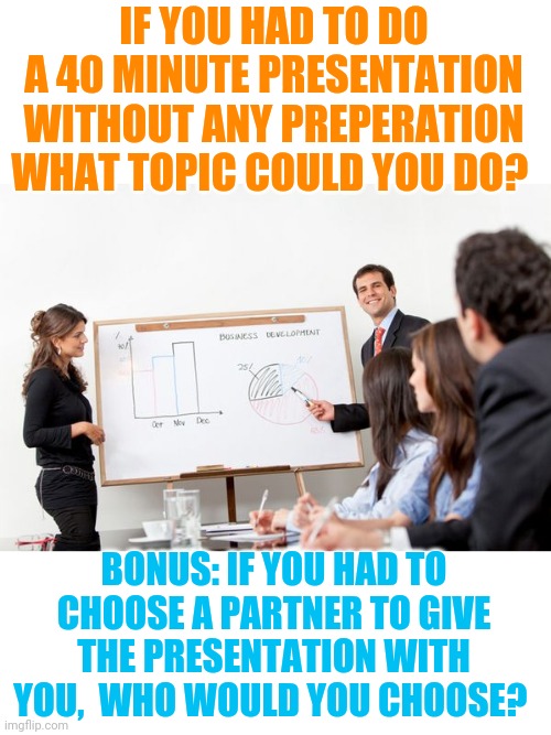 What is something you know an awful lot about and could talk endlessly on it if needed? | IF YOU HAD TO DO A 40 MINUTE PRESENTATION WITHOUT ANY PREPERATION WHAT TOPIC COULD YOU DO? BONUS: IF YOU HAD TO CHOOSE A PARTNER TO GIVE THE PRESENTATION WITH YOU,  WHO WOULD YOU CHOOSE? | image tagged in business presentation | made w/ Imgflip meme maker