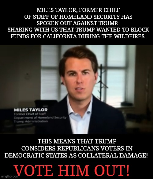 Fire Donald trump with votes #BIDEN2020 | MILES TAYLOR, FORMER CHIEF OF STAFF OF HOMELAND SECURITY HAS SPOKEN OUT AGAINST TRUMP. 
SHARING WITH US THAT TRUMP WANTED TO BLOCK FUNDS FOR CALIFORNIA DURING THE WILDFIRES. THIS MEANS THAT TRUMP CONSIDERS REPUBLICANS VOTERS IN DEMOCRATIC STATES AS COLLATERAL DAMAGE! VOTE HIM OUT! | image tagged in memes,donald trump,sociopath,evil,monster | made w/ Imgflip meme maker